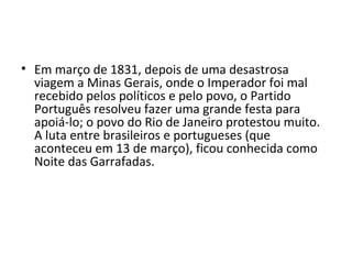 • Em março de 1831, depois de uma desastrosa
viagem a Minas Gerais, onde o Imperador foi mal
recebido pelos políticos e pelo povo, o Partido
Português resolveu fazer uma grande festa para
apoiá-lo; o povo do Rio de Janeiro protestou muito.
A luta entre brasileiros e portugueses (que
aconteceu em 13 de março), ficou conhecida como
Noite das Garrafadas.
 