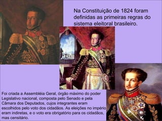 Na Constituição de 1824 foram definidas as primeiras regras do sistema eleitoral brasileiro.  Foi criada a Assembléia Geral, órgão máximo do poder Legislativo nacional, composta pelo Senado e pela Câmara dos Deputados, cujos integrantes eram escolhidos pelo voto dos cidadãos. As eleições no império eram indiretas, e o voto era obrigatório para os cidadãos, mas censitário.  