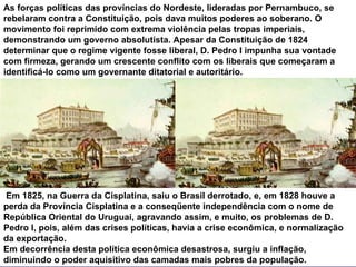 As forças políticas das províncias do Nordeste, lideradas por Pernambuco, se rebelaram contra a Constituição, pois dava muitos poderes ao soberano. O movimento foi reprimido com extrema violência pelas tropas imperiais, demonstrando um governo absolutista. Apesar da Constituição de 1824 determinar que o regime vigente fosse liberal, D. Pedro I impunha sua vontade com firmeza, gerando um crescente conflito com os liberais que começaram a identificá-lo como um governante ditatorial e autoritário. Em 1825, na Guerra da Cisplatina, saiu o Brasil derrotado, e, em 1828 houve a perda da Província Cisplatina e a conseqüente independência com o nome de República Oriental do Uruguai, agravando assim, e muito, os problemas de D. Pedro I, pois, além das crises políticas, havia a crise econômica, e normalização da exportação. Em decorrência desta política econômica desastrosa, surgiu a inflação, diminuindo o poder aquisitivo das camadas mais pobres da população.  