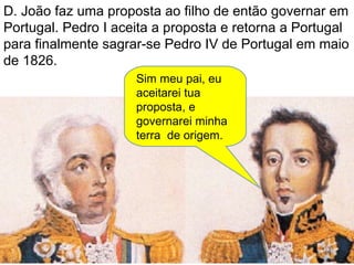 D. João faz uma proposta ao filho de então governar em Portugal. Pedro I aceita a proposta e retorna a Portugal para finalmente sagrar-se Pedro IV de Portugal em maio de 1826. Sim meu pai, eu aceitarei tua proposta, e governarei minha terra  de origem. 