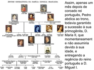 Assim, apenas um mês depois de coroado rei português, Pedro abdica ao trono, todavia garantido a sucessão à sua primogênita, D. Maria II, que momentaneamente não assumiria devido à sua idade, e entregando a regência do reino português a D. Miguel I. 