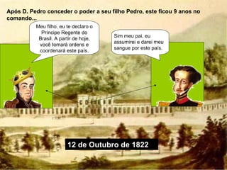 Após D. Pedro conceder o poder a seu filho Pedro, este ficou 9 anos no comando... Meu filho, eu te declaro o Príncipe Regente do Brasil. A partir de hoje, você tomará ordens e coordenará este país. Sim meu pai, eu assumirei e darei meu sangue por este país. 12 de Outubro de 1822 