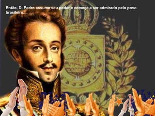 Então, D. Pedro assume seu poder e começa a ser admirado pelo povo brasileiro.... 
