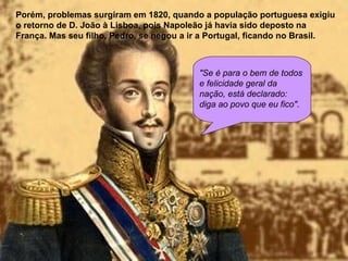 Porém, problemas surgiram em 1820, quando a população portuguesa exigiu o retorno de D. João à Lisboa, pois Napoleão já havia sido deposto na França. Mas seu filho, Pedro, se negou a ir a Portugal, ficando no Brasil.   "Se é para o bem de todos e felicidade geral da nação, está declarado: diga ao povo que eu fico" .  