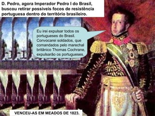 D. Pedro, agora Imperador Pedro I do Brasil, buscou retirar possíveis focos de resistência portuguesa dentro do território brasileiro. Eu irei expulsar todos os portugueses do Brasil.  Convocarei soldados, que comandados pelo marechal britânico Thomas Cochrane, expulsarão os portugueses.  VENCEU-AS EM MEADOS DE 1823. 