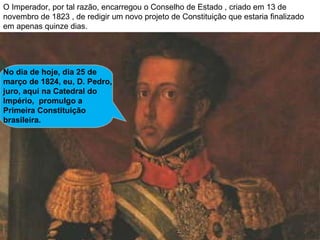 O Imperador, por tal razão, encarregou o Conselho de Estado , criado em 13 de novembro de 1823 , de redigir um novo projeto de Constituição que estaria finalizado em apenas quinze dias. No dia de hoje, dia 25 de março de 1824, eu, D. Pedro, juro, aqui na Catedral do Império,  promulgo a Primeira Constituição brasileira. 