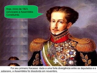 Hoje, início de 1823, convocarei a Assembléia Constituinte. Foi seu primeiro fracasso: dada a uma forte divergência entre os deputados e o soberano, a Assembléia foi dissolvida em novembro. 