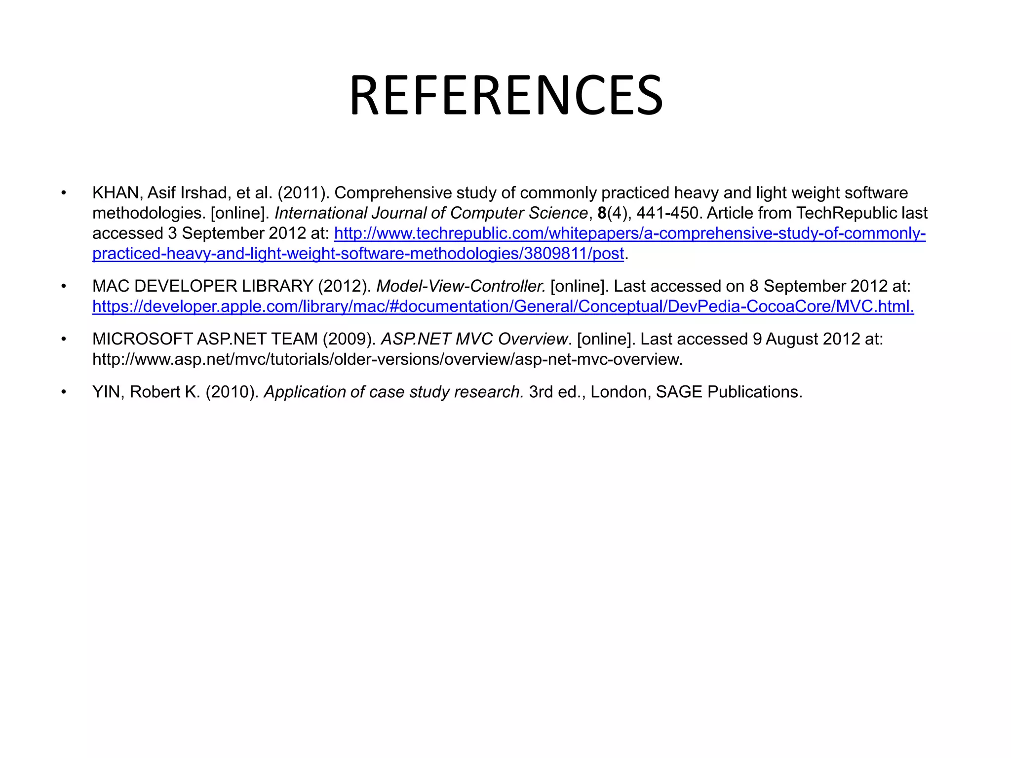 REFERENCES
•   KHAN, Asif Irshad, et al. (2011). Comprehensive study of commonly practiced heavy and light weight software
    methodologies. [online]. International Journal of Computer Science, 8(4), 441-450. Article from TechRepublic last
    accessed 3 September 2012 at: http://www.techrepublic.com/whitepapers/a-comprehensive-study-of-commonly-
    practiced-heavy-and-light-weight-software-methodologies/3809811/post.
•   MAC DEVELOPER LIBRARY (2012). Model-View-Controller. [online]. Last accessed on 8 September 2012 at:
    https://developer.apple.com/library/mac/#documentation/General/Conceptual/DevPedia-CocoaCore/MVC.html.
•   MICROSOFT ASP.NET TEAM (2009). ASP.NET MVC Overview. [online]. Last accessed 9 August 2012 at:
    http://www.asp.net/mvc/tutorials/older-versions/overview/asp-net-mvc-overview.
•   YIN, Robert K. (2010). Application of case study research. 3rd ed., London, SAGE Publications.
 