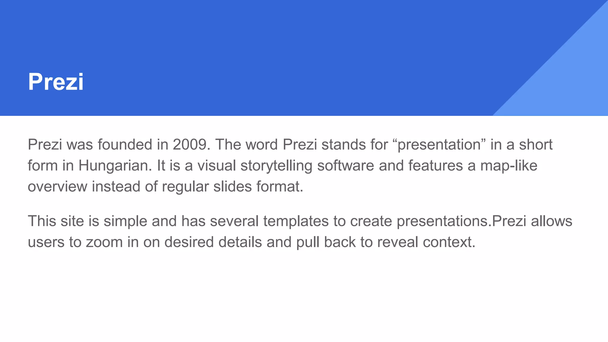 Prezi
Prezi was founded in 2009. The word Prezi stands for “presentation” in a short
form in Hungarian. It is a visual storytelling software and features a map-like
overview instead of regular slides format.
This site is simple and has several templates to create presentations.Prezi allows
users to zoom in on desired details and pull back to reveal context.
 