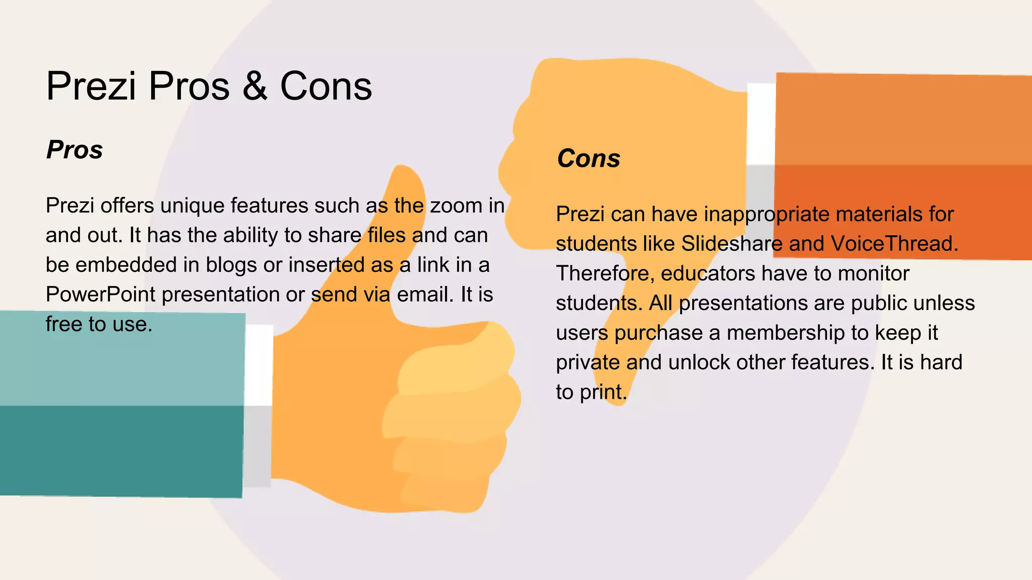 Prezi Pros & Cons
Pros
Prezi offers unique features such as the zoom in
and out. It has the ability to share files and can
be embedded in blogs or inserted as a link in a
PowerPoint presentation or send via email. It is
free to use.
Cons
Prezi can have inappropriate materials for
students like Slideshare and VoiceThread.
Therefore, educators have to monitor
students. All presentations are public unless
users purchase a membership to keep it
private and unlock other features. It is hard
to print.
 
