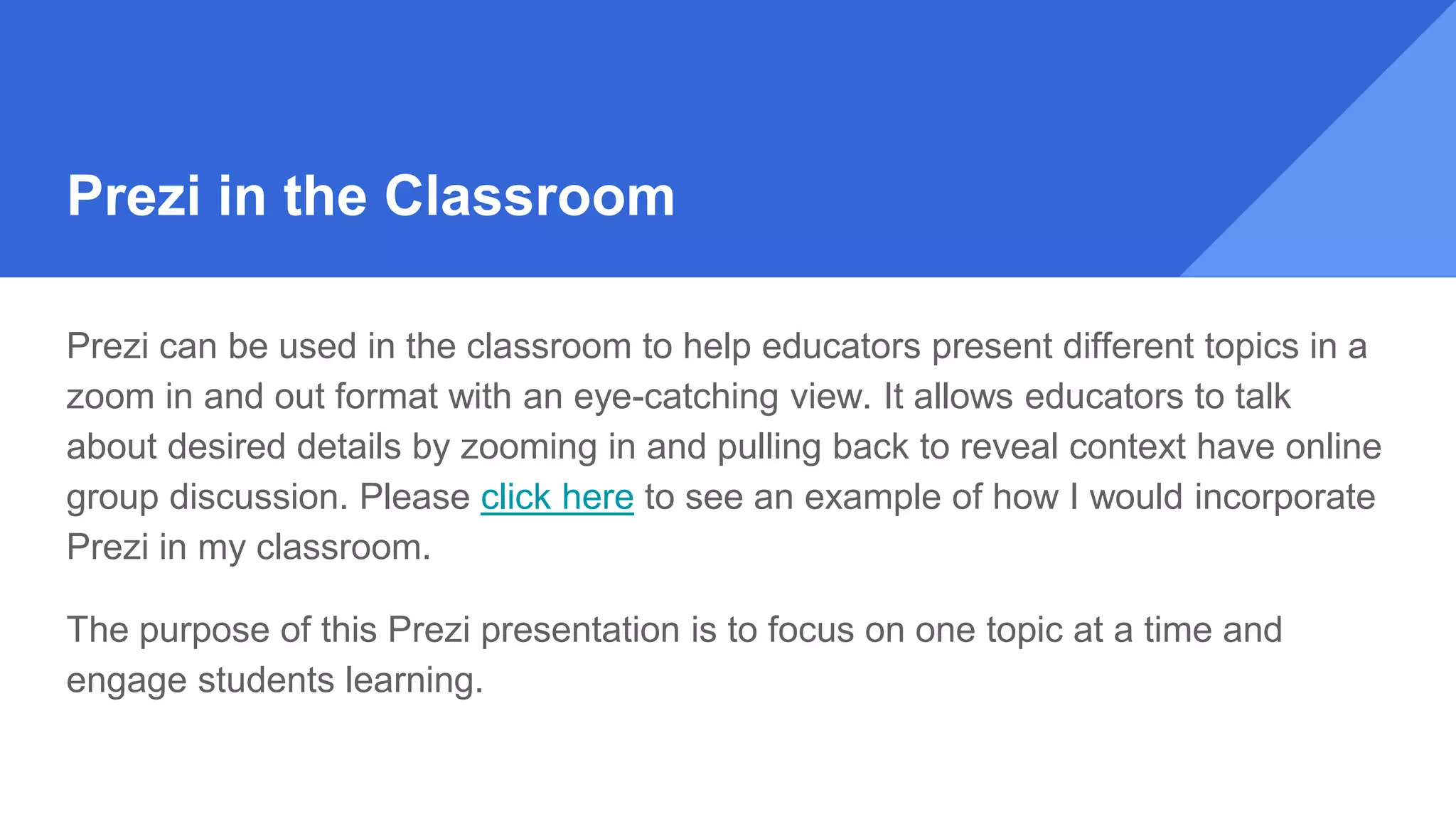 Prezi in the Classroom
Prezi can be used in the classroom to help educators present different topics in a
zoom in and out format with an eye-catching view. It allows educators to talk
about desired details by zooming in and pulling back to reveal context have online
group discussion. Please click here to see an example of how I would incorporate
Prezi in my classroom.
The purpose of this Prezi presentation is to focus on one topic at a time and
engage students learning.
 