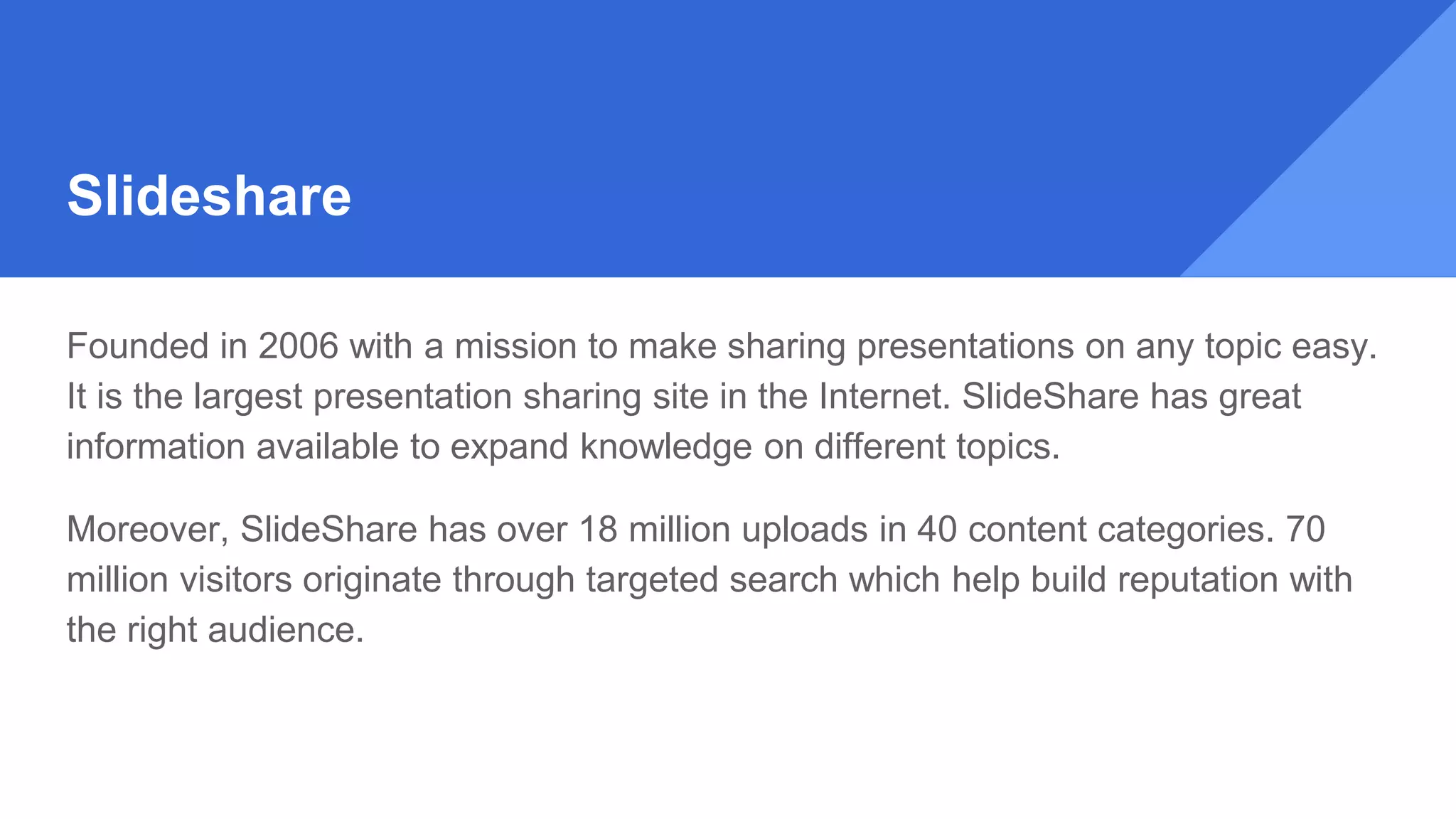 Slideshare
Founded in 2006 with a mission to make sharing presentations on any topic easy.
It is the largest presentation sharing site in the Internet. SlideShare has great
information available to expand knowledge on different topics.
Moreover, SlideShare has over 18 million uploads in 40 content categories. 70
million visitors originate through targeted search which help build reputation with
the right audience.
 