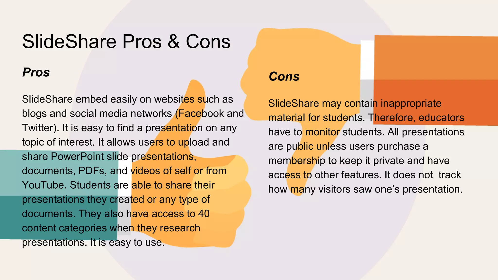 SlideShare Pros & Cons
Pros
SlideShare embed easily on websites such as
blogs and social media networks (Facebook and
Twitter). It is easy to find a presentation on any
topic of interest. It allows users to upload and
share PowerPoint slide presentations,
documents, PDFs, and videos of self or from
YouTube. Students are able to share their
presentations they created or any type of
documents. They also have access to 40
content categories when they research
presentations. It is easy to use.
Cons
SlideShare may contain inappropriate
material for students. Therefore, educators
have to monitor students. All presentations
are public unless users purchase a
membership to keep it private and have
access to other features. It does not track
how many visitors saw one’s presentation.
 
