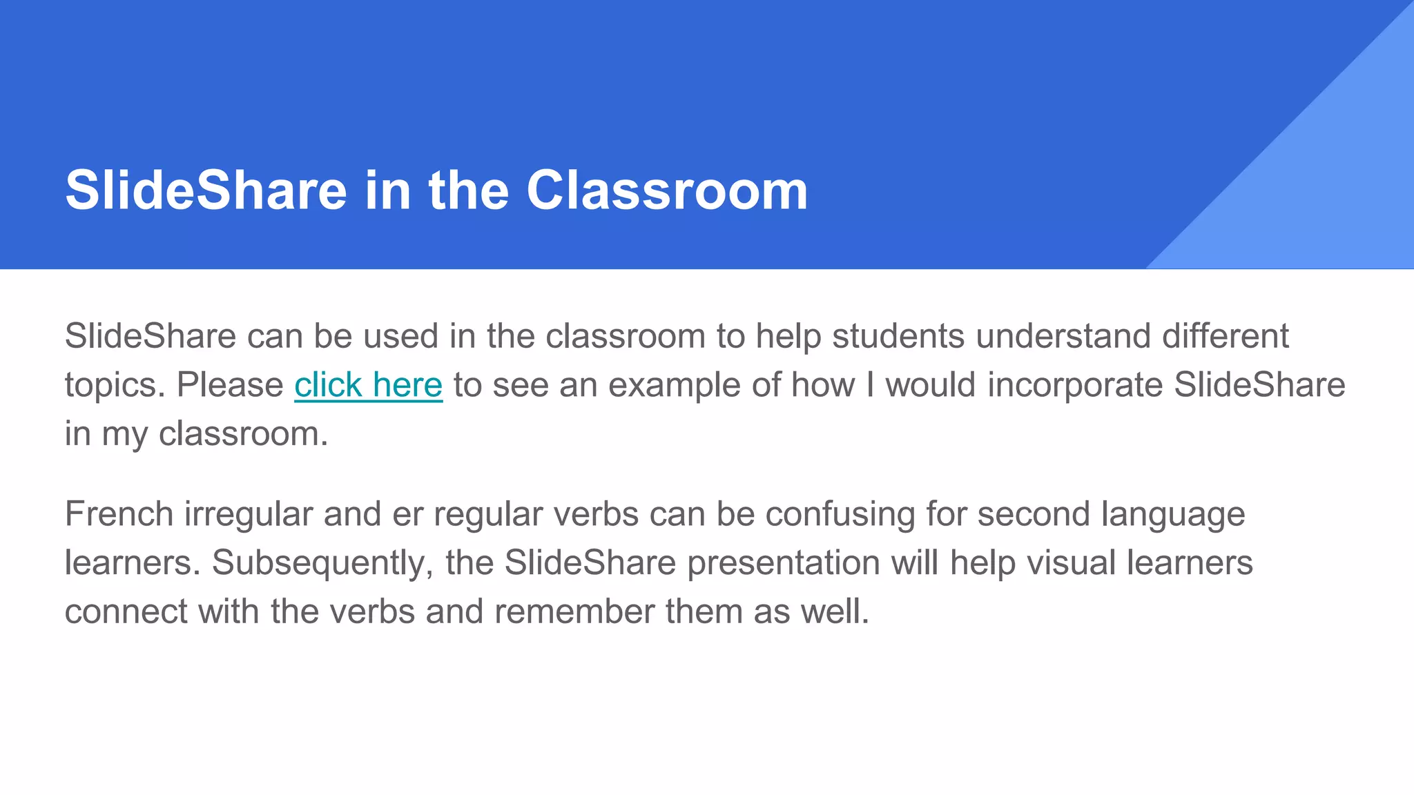 SlideShare in the Classroom
SlideShare can be used in the classroom to help students understand different
topics. Please click here to see an example of how I would incorporate SlideShare
in my classroom.
French irregular and er regular verbs can be confusing for second language
learners. Subsequently, the SlideShare presentation will help visual learners
connect with the verbs and remember them as well.
 