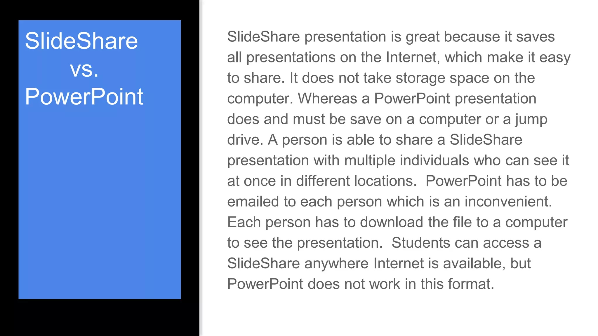 SlideShare
vs.
PowerPoint
SlideShare presentation is great because it saves
all presentations on the Internet, which make it easy
to share. It does not take storage space on the
computer. Whereas a PowerPoint presentation
does and must be save on a computer or a jump
drive. A person is able to share a SlideShare
presentation with multiple individuals who can see it
at once in different locations. PowerPoint has to be
emailed to each person which is an inconvenient.
Each person has to download the file to a computer
to see the presentation. Students can access a
SlideShare anywhere Internet is available, but
PowerPoint does not work in this format.
 