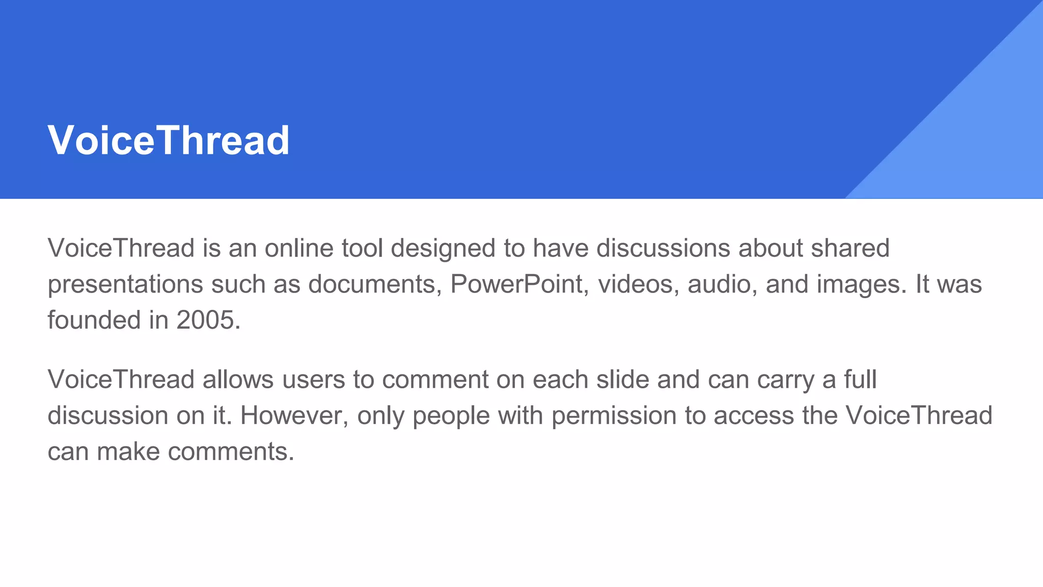 VoiceThread
VoiceThread is an online tool designed to have discussions about shared
presentations such as documents, PowerPoint, videos, audio, and images. It was
founded in 2005.
VoiceThread allows users to comment on each slide and can carry a full
discussion on it. However, only people with permission to access the VoiceThread
can make comments.
 