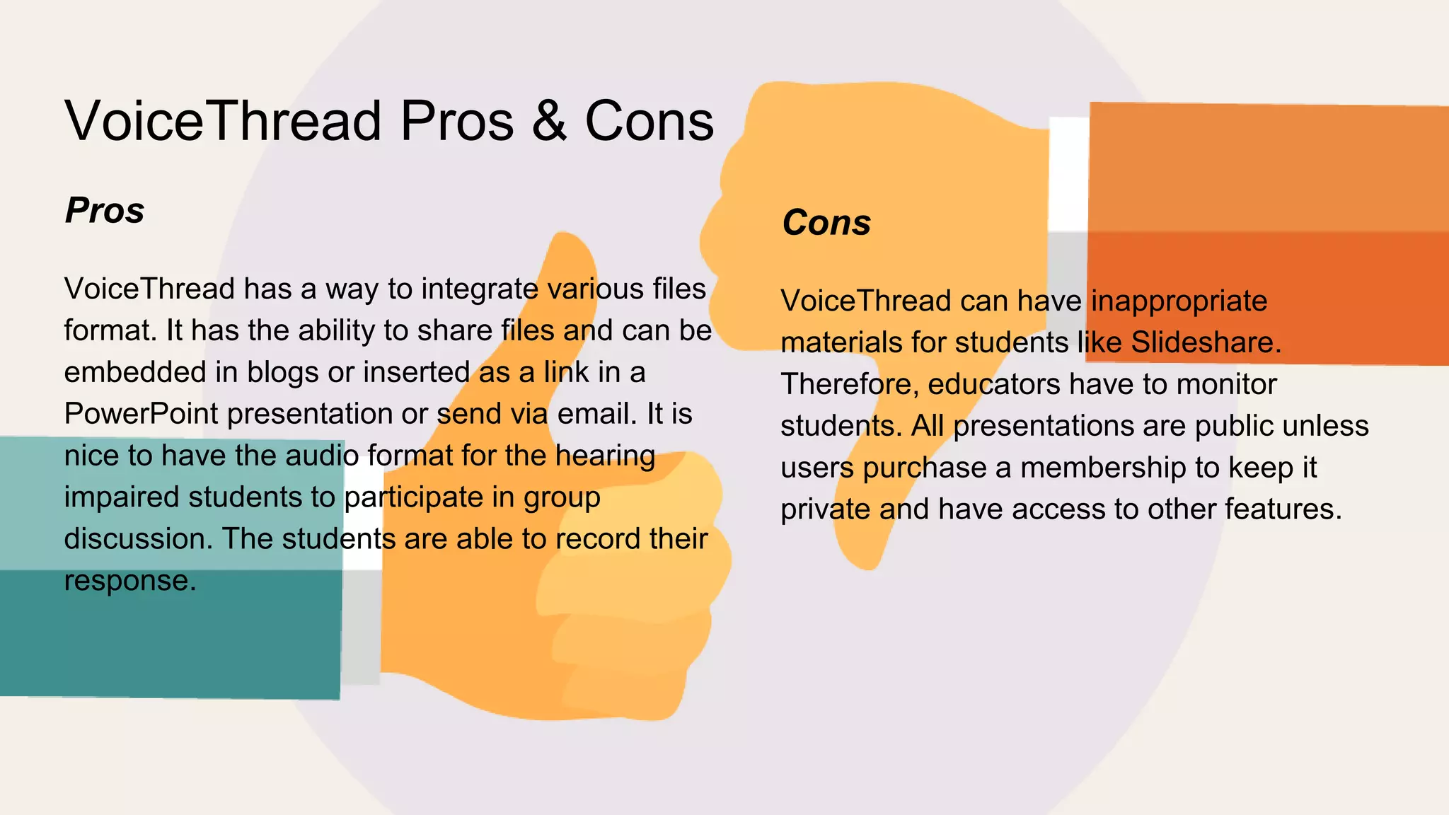 VoiceThread Pros & Cons
Pros
VoiceThread has a way to integrate various files
format. It has the ability to share files and can be
embedded in blogs or inserted as a link in a
PowerPoint presentation or send via email. It is
nice to have the audio format for the hearing
impaired students to participate in group
discussion. The students are able to record their
response.
Cons
VoiceThread can have inappropriate
materials for students like Slideshare.
Therefore, educators have to monitor
students. All presentations are public unless
users purchase a membership to keep it
private and have access to other features.
 