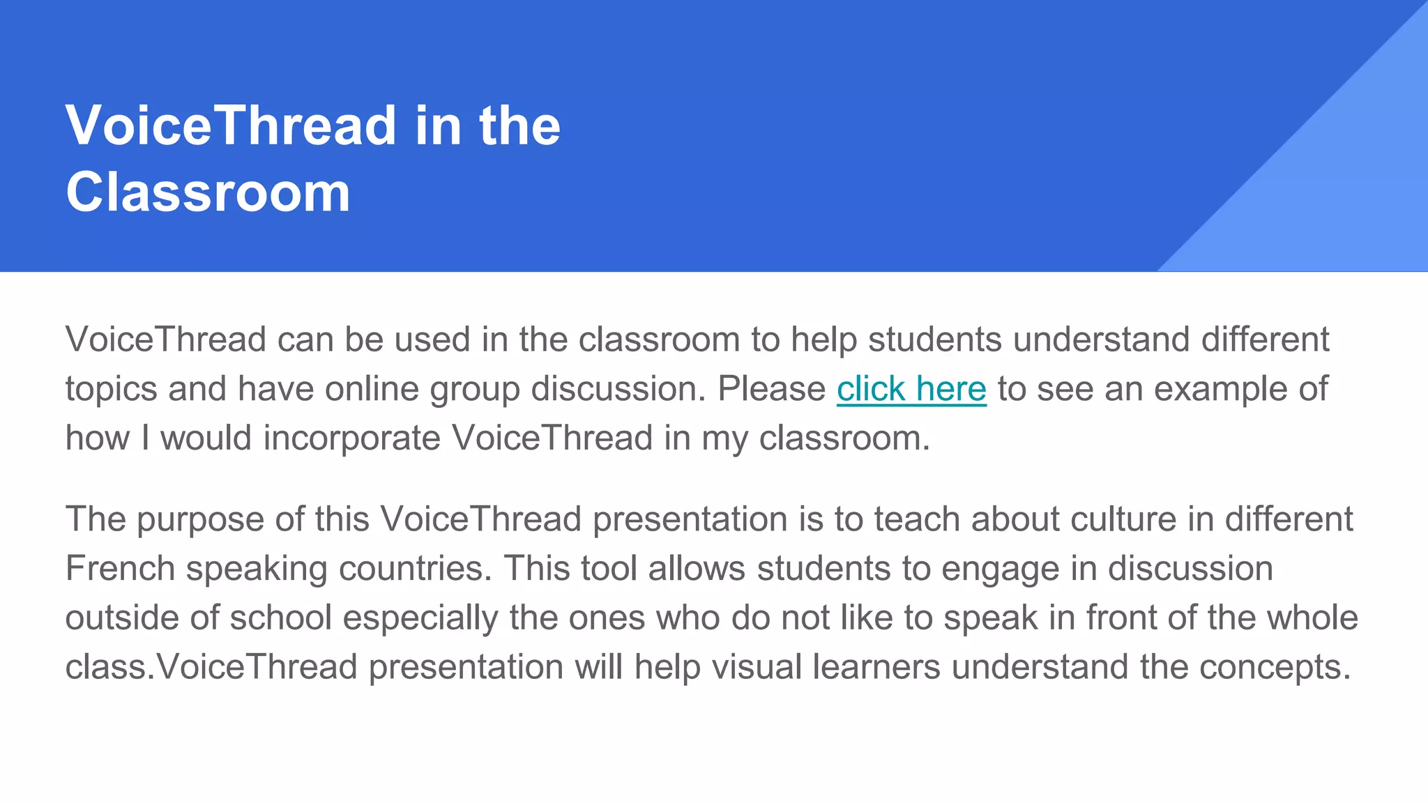 VoiceThread in the
Classroom
VoiceThread can be used in the classroom to help students understand different
topics and have online group discussion. Please click here to see an example of
how I would incorporate VoiceThread in my classroom.
The purpose of this VoiceThread presentation is to teach about culture in different
French speaking countries. This tool allows students to engage in discussion
outside of school especially the ones who do not like to speak in front of the whole
class.VoiceThread presentation will help visual learners understand the concepts.
 
