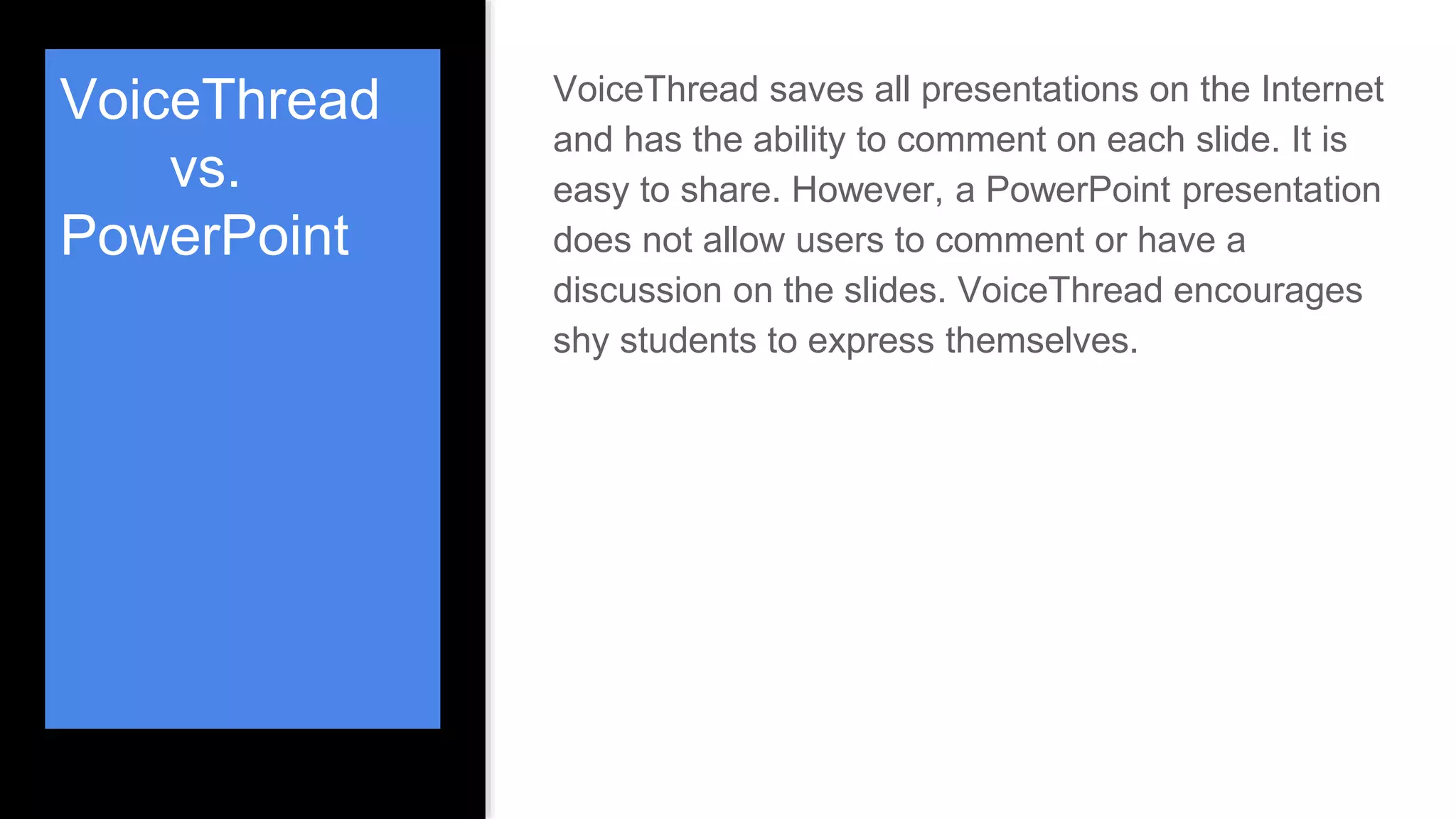 VoiceThread
vs.
PowerPoint
VoiceThread saves all presentations on the Internet
and has the ability to comment on each slide. It is
easy to share. However, a PowerPoint presentation
does not allow users to comment or have a
discussion on the slides. VoiceThread encourages
shy students to express themselves.
 