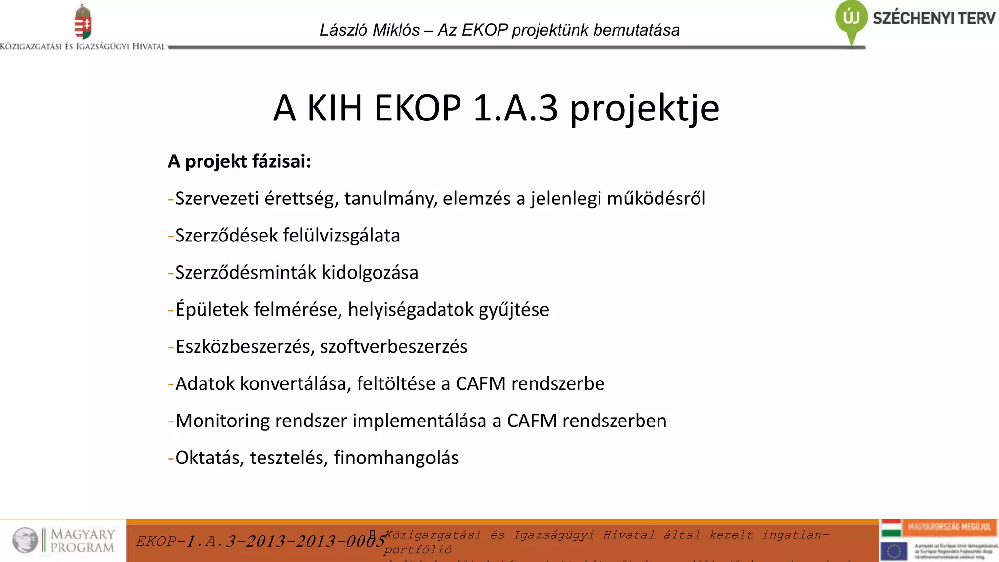 EKOP-1.A.3-2013-2013-0005Közigazgatási és Igazságügyi Hivatal által kezelt ingatlan-
portfólió
László Miklós – Az EKOP projektünk bemutatása
A projekt fázisai:
-Szervezeti érettség, tanulmány, elemzés a jelenlegi működésről
-Szerződések felülvizsgálata
-Szerződésminták kidolgozása
-Épületek felmérése, helyiségadatok gyűjtése
-Eszközbeszerzés, szoftverbeszerzés
-Adatok konvertálása, feltöltése a CAFM rendszerbe
-Monitoring rendszer implementálása a CAFM rendszerben
-Oktatás, tesztelés, finomhangolás
A KIH EKOP 1.A.3 projektje
 