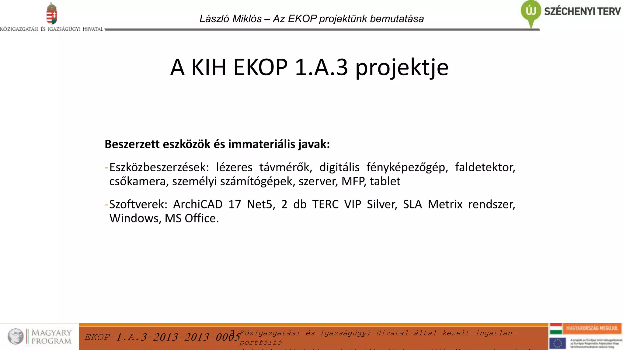 EKOP-1.A.3-2013-2013-0005Közigazgatási és Igazságügyi Hivatal által kezelt ingatlan-
portfólió
László Miklós – Az EKOP projektünk bemutatása
Beszerzett eszközök és immateriális javak:
-Eszközbeszerzések: lézeres távmérők, digitális fényképezőgép, faldetektor,
csőkamera, személyi számítógépek, szerver, MFP, tablet
-Szoftverek: ArchiCAD 17 Net5, 2 db TERC VIP Silver, SLA Metrix rendszer,
Windows, MS Office.
A KIH EKOP 1.A.3 projektje
 