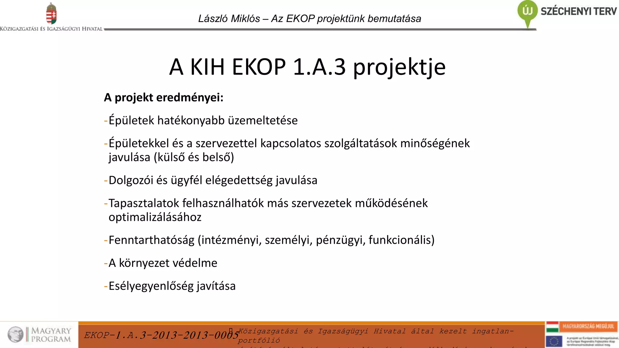 EKOP-1.A.3-2013-2013-0005Közigazgatási és Igazságügyi Hivatal által kezelt ingatlan-
portfólió
László Miklós – Az EKOP projektünk bemutatása
A projekt eredményei:
-Épületek hatékonyabb üzemeltetése
-Épületekkel és a szervezettel kapcsolatos szolgáltatások minőségének
javulása (külső és belső)
-Dolgozói és ügyfél elégedettség javulása
-Tapasztalatok felhasználhatók más szervezetek működésének
optimalizálásához
-Fenntarthatóság (intézményi, személyi, pénzügyi, funkcionális)
-A környezet védelme
-Esélyegyenlőség javítása
A KIH EKOP 1.A.3 projektje
 