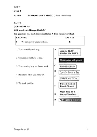 KET 1
Europe Level A2 1
Test 1
PAPER 1 READING AND WRITING (1 hour 10 minutes)
PART 1
QUESTIONS 1-5
Which notice (A-H) says this (1-5)?
For questions 1-5, mark the correct letter A-H on the answer sheet.
EXAMPLE ANSWER
0 We can answer your questions. E
1 You can’t drive this way.
2 Children do not have to pay.
3 You can shop here six days a week.
4 Be careful when you stand up.
5 We work quickly.
A
B
C
D
E
F
G
H
 