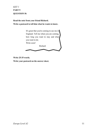 KET 1
Europe Level A2 11
PART 9
QUESTION 56
Read the note from your friend Richard.
Write a postcard to tell him what he wants to know.
Write 25-35 words.
Write your postcard on the answer sheet.
It's great that you're coming to see me in
England. Tell me when you are coming,
how long you want to stay and what
you want to do.
Write soon!
Richard
 