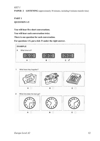 KET 1
Europe Level A2 12
PAPER 2 LISTENING (approximately 30 minutes, including 8 minutes transfer time)
PART 1
QUESTION 1-5
You will hear five short conversations.
You will hear each conversation twice.
There is one question for each conversation.
For questions 1-5, put a tick  under the right answer.
 