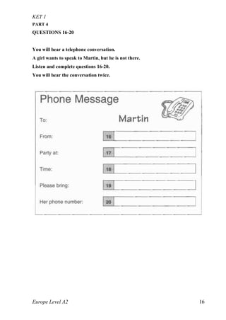 KET 1
Europe Level A2 16
PART 4
QUESTIONS 16-20
You will hear a telephone conversation.
A girl wants to speak to Martin, but he is not there.
Listen and complete questions 16-20.
You will hear the conversation twice.
 