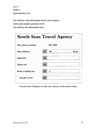 KET 1
Europe Level A2 17
PART 5
QUESTIONS 21-25
You will hear some information about a travel agency.
Listen and complete questions 21-25.
You will hear the information twice.
You now have 8 minutes to write your answers on the answer sheet.
 