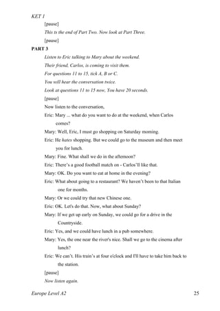 KET 1
Europe Level A2 25
[pause]
This ts the end of Part Two. Now look at Part Three.
[pause]
PART 3
Listen to Eric talking to Mary about the weekend.
Their friend, Carlos, is coming to visit them.
For questions 11 to 15, tick A, B or C.
You will hear the conversation twice.
Look at questions 11 to 15 now, You have 20 seconds.
[pause]
Now listen to the conversation,
Eric: Mary ... what do you want to do at the weekend, when Carlos
comes?
Mary: Well, Eric, I must go shopping on Saturday moming.
Eric: He hates shopping. But we could go to the museum and then meet
you for lunch.
Mary: Fine. What shall we do in the aftemoon?
Eric: There’s a good football match on - Carlos’ll like that.
Mary: OK. Do you want to eat at home in the evening?
Eric: What about going to a restaurant? We haven’t been to that Italian
one for months.
Mary: Or we could try that new Chinese one.
Eric: OK. Let's do that. Now, what about Sunday?
Mary: If we get up early on Sunday, we could go for a drive in the
Countryside.
Eric: Yes, and we could have lunch in a pub somewhere.
Mary: Yes, the one near the river's nice. Shall we go to the cinema after
lunch?
Eric: We can’t. His train’s at four o'clock and I'll have to take him back to
the station.
[pause]
Now listen again.
 