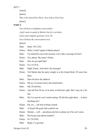 KET 1
Europe Level A2 26
[repeat]
[pause]
This is the end of Part Three. Now look at Part Four.
[pause]
PART 4
You will hear a telephone conversation.
A girl wants to speak to Martin, but he is not there.
Listen and complete questions 16 to 20.
You will hear the conversation twice.
[pause]
Male: Hello. 785 3126.
Elaine: Hello. Could I speak to Martin please?
Male: I’m afraid he's out at the moment. Can I take a message for him?
Elaine: Yes, please. My name’s Elaine.
Male: How do you spell that?
Elaine: E-L-A-I-N-E.
Male: Right, Elaine. And what’s the message?
Elaine: Tell Martin that the party tonight is at the Grand Hotel. I'll meet him
there.
Male: Does he know the address?
Elaine: Oh yes, Everyone knows the Grand Hotel.
Male: OK. I'll tell him.
Elaine: And tell him I'll try to be there at half past eight. But I may be a bit
late.
Male: Oh, I’m sure he won’t mind waiting. I'll tell him eight thirty ... Is there
anything else?
Elaine: Oh, yes ... ask him to bring a friend.
Male: A friend? Oh good, that could be me.
Elaine: Hmmm ... well ... and please ask him to phone me if he can’t come.
Male: Has he got your phone number?
Elaine: It's 724 5936.
Male: Right, I’ve got that.
 