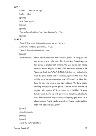 KET 1
Europe Level A2 27
Elaine: Thanks a lot. Bye.
Male: Bye.
[pause]
Now listen again.
[repeat]
[pause]
This is the end of Part Four. Now look at Part Five.
[pause]
PART 5
You will hear some information about a travel agency.
Listen and complete questions 21 to 25.
You will hear the information twice.
[pause]
Answerphone: Hello. This is the South Seas Travel Agency. I'm sorry, no one
can speak to you right now. The South Seas Travel Agency
has moved to another part of town. We also have a new phone
number. Please ring us on 847 2296. Our new address is 98
Warnock Road, that’s W-A-R-N-O-C-K. It’s easy to find - it’s
near the park, at the end of the road, opposite the bank. We
will be open for business at our new office on 21 st May. We
hope to see you soon at our new address. We have many
exciting holidays at special prices. And we have a present for
anyone who spends £350 or more on a holiday. If your
holiday costs £350, we will give you a travel bag absolutely
free. This beautitul bag can carry everything you need on a
plane journey. And it can be yours free. Thank you for calling
the South Seas Travel Agency.
[pause]
Now listen again,
[repeat]
[pause]
This is the end of Part Five.
 