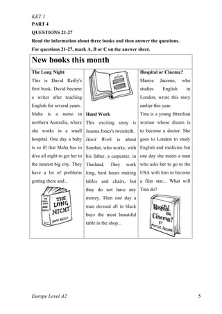 KET 1
Europe Level A2 5
PART 4
QUESTIONS 21-27
Read the information about three books and then answer the questions.
For questions 21-27, mark A, B or C on the answer sheet.
New books this month
The Long Night
This is David Reilly's
first book. David became
a writer after teaching
English for several years.
Maha is a nurse in
northern Australia, where
she works in a small
hospital. One day a baby
is so ill that Maha has to
dive all night to get her to
the nearest big city. They
have a lot of problems
getting there and...
Hard Work
This exciting story is
Joanna Jones's twentieth.
Hard Work is about
Sombat, who works, with
his father, a carpenter, in
Thailand. They work
long, hard hours making
tables and chairs, but
they do not have any
money. Then one day a
man dressed all in black
buys the most beautiful
table in the shop...
Hospital or Cinema?
Marcie Jacome, who
studies English in
London, wrote this story
earlier this year.
Tina is a young Brazilian
woman whose dream is
to become a doctor. She
goes to London to study
English and medicine but
one day she meets a man
who asks her to go to the
USA with him to become
a film star... What will
Tina do?
 
