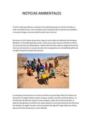 NOTICIAS AMBIENTALES
En áfrica están pasando por una grave crisis ambiental ya que no solo los animales se
están muriendo de sed, esto ya también esta incluyendo niños y personas que debido a
su escases de agua y recursos cada dia están mas y mas mal
No menos de 10 millones de personas, algo así como todos los habitantes de Antioquia,
Medellín y el Área Metropolitana juntos, sufren hoy la peor sequía en 60 años en África.
Las consecuencias son devastadoras: medio millón de niños están en riesgo inminente de
morir por desnutrición, la escasez de alimentos es progresiva y la inestabilidad política de
la región ahuyenta la ayuda internacional
La emergencia humanitaria en el Cuerno de África se prevé larga. Más de 9 millones de
personas en la región todavía carecen de agua, comida y servicios sanitarios básicos. La
combinación de distintos aspectos como la sequía, la peor de los últimos 60 años, el
deterioro del ganado, el conflicto, las malas cosechas y el encarecimiento de los alimentos
han llevado a la región a la peor crisis humanitaria del siglo XXI. Según Naciones Unidas,
decenas de miles de personas ya han fallecido
 