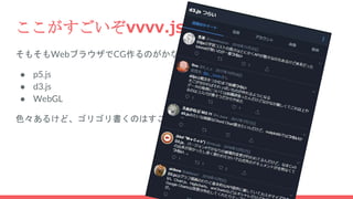 ここがすごいぞvvvv.js
そもそもWebブラウザでCG作るのがかなり高度な技術
● p5.js
● d3.js
● WebGL
色々あるけど、ゴリゴリ書くのはすごく大変
 