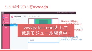 ここがすごいぞvvvv.js
Reactで作成した
Cardコンポーネント
Thumbnail部分は
vvvv.jsで作成された
Canvas要素
＝CGアニメーション
vvvvjs-for-reactとして
誠意モジュール開発中🤘
 