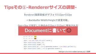 Tipsその①-Rendererサイズの調整-
Renderer(描画領域)がデフォで512px×512px
-> Backbuffer Width/Heightで変更可能、
0px × 0px で指定した時のみ512px × 512pxに整形される
vvvv.js/nodes/vvvv.nodes.canvas.jsより抜粋
Documentに書いて😭
 