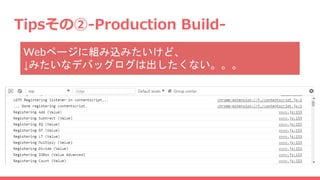 Tipsその②-Production Build-
Webページに組み込みたいけど、
↓みたいなデバッグログは出したくない。。。
 