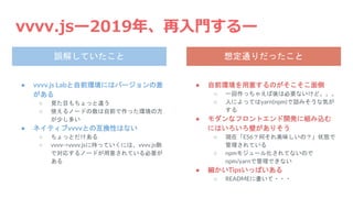 vvvv.jsー2019年、再入門するー
● vvvv.js Labと自前環境にはバージョンの差
がある
○ 見た目もちょっと違う
○ 使えるノードの数は自前で作った環境の方
が少し多い
● ネイティブvvvvとの互換性はない
○ ちょっとだけある
○ vvvv->vvvv.jsに持っていくには、vvvv.js側
で対応するノードが用意されている必要が
ある
● 自前環境を用意するのがそこそこ面倒
○ 一回作っちゃえば後は必要ないけど。。。
○ 人によってはyarn(npm)で詰みそうな気が
する
● モダンなフロントエンド開発に組み込む
にはいろいろ壁がありそう
○ 現在「ES6？何それ美味しいの？」状態で
管理されている
○ npmモジュール化されてないので
npm/yarnで管理できない
● 細かいTipsいっぱいある
○ READMEに書いて・・・
誤解していたこと 想定通りだったこと
 