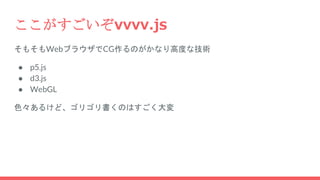 ここがすごいぞvvvv.js
そもそもWebブラウザでCG作るのがかなり高度な技術
● p5.js
● d3.js
● WebGL
色々あるけど、ゴリゴリ書くのはすごく大変
 