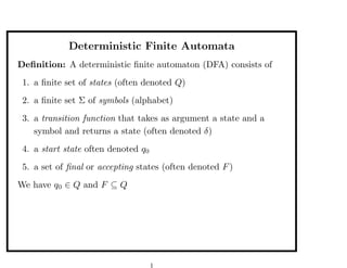 Deterministic Finite Automata
Deﬁnition: A deterministic ﬁnite automaton (DFA) consists of
 1. a ﬁnite set of states (often denoted Q)
 2. a ﬁnite set Σ of symbols (alphabet)
 3. a transition function that takes as argument a state and a
    symbol and returns a state (often denoted δ)
 4. a start state often denoted q0
 5. a set of ﬁnal or accepting states (often denoted F )
We have q0 ∈ Q and F ⊆ Q




                                     1
 