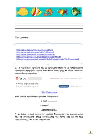 2
_______________________________________________________
_______________________________________________________
_______________________________________________________
_______________________________________________________
______________________________________________________
Πηγές μελέτης:
Β. Το τεχνολογικό εργαλείο που θα χρησιμοποιήσετε για να κατασκευάσετε
την ψηφιακή εφημερίδα είναι το word και το issuu, η αρχική οθόνη του οποίου
απεικονίζεται παρακάτω:
http://issuu.com/
Στην ένδειξη sign in συμπληρώνετε τα παρακάτω:
e-mail: ………………..
password:………………..
Δραστηριότητα 2η
Α. Με βάση το υλικό που συγκεντρώσατε δημιουργήστε μία ψηφιακή αφίσα
που θα απευθύνεται στους καταναλωτές της πόλης μας και θα τους
ενημερώνει σχετικά με την υπεραλίευση.
http://ec.europa.eu/fisheries/inseparable/el
http://www.wwf.gr/images/pdfs/FishTips.pdf
http://www.greenpeace.org/greece/fishguide/
http://www.greenpeace.org/greece/fishguide/#fourth
http://www.greenpeace.org/greece/Global/greece/image/2012/oceans/cod
e/web%20fg_final.pdf)
 