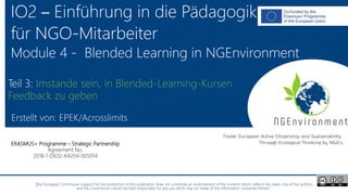 NGEnvironment -
Foster European Active Citizenship and Sustainability
Through Ecological Thinking by NGOs
Project Nummer: 2018-1-DE02-KA204-005014
IO2 - Induction to Pedagogy for NGO staff
This project has been funded with the support from the European Commission. This publication reflects the views only of the author, and the Commission cannot be held
responsible for any use which may be made of the information contained therein.
IO2 – Einführung in die Pädagogik
für NGO-Mitarbeiter
Module 4 - Blended Learning in NGEnvironment
Erstellt von: EPEK/Acrosslimits
ERASMUS+ Programme – Strategic Partnership
Agreement No.
2018-1-DE02-KA204-005014
Teil 3: Imstande sein, in Blended-Learning-Kursen
Feedback zu geben
"The European Commission support for the production of this publication does not constitute an endorsement of the contents which reflects the views only of the authors,
and the Commission cannot be held responsible for any use which may be made of the information contained therein."
 
