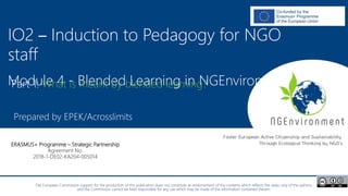 NGEnvironment -
Foster European Active Citizenship and Sustainability
Through Ecological Thinking by NGOs
Project Nummer: 2018-1-DE02-KA204-005014
IO2 - Induction to Pedagogy for NGO staff
This project has been funded with the support from the European Commission. This publication reflects the views only of the author, and the Commission cannot be held
responsible for any use which may be made of the information contained therein.
IO2 – Induction to Pedagogy for NGO
staff
Module 4 - Blended Learning in NGEnvironment
Prepared by EPEK/Acrosslimits
The European Commission support for the production of this publication does not constitute an endorsement of the contents which reflects the views only of the authors,
and the Commission cannot be held responsible for any use which may be made of the information contained therein.
ERASMUS+ Programme – Strategic Partnership
Agreement No.
2018-1-DE02-KA204-005014
Part 1: What is meant by blended learning?
 
