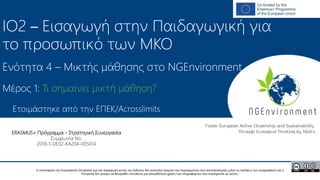 NGEnvironment -
Foster European Active Citizenship and Sustainability
Through Ecological Thinking by NGOs
Project Nummer: 2018-1-DE02-KA204-005014
IO2 - Induction to Pedagogy for NGO staff
This project has been funded with the support from the European Commission. This publication reflects the views only of the author, and the Commission cannot be held
responsible for any use which may be made of the information contained therein.
IO2 – Εισαγωγή στην Παιδαγωγική για
το προσωπικό των ΜΚΟ
Ενότητα 4 – Μικτής μάθησης στο NGEnvironment
Ετοιμάστηκε από την EΠEK/Acrosslimits
Η υποστήριξη της Ευρωπαϊκής Επιτροπής για την παραγωγή αυτής της έκδοσης δεν αποτελεί έγκριση του περιεχομένου που αντικατοπτρίζει μόνο τις απόψεις των συγγραφέων και η
Επιτροπή δεν μπορεί να θεωρηθεί υπεύθυνη για οποιαδήποτε χρήση των πληροφοριών που περιέχονται σε αυτήν.
ERASMUS+ Πρόγραμμα – Στρατηγική Συνεργασία
Συμφωνία No.
2018-1-DE02-KA204-005014
Μέρος 1: Τι σημαίνει μικτή μάθηση?
 