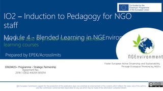 NGEnvironment -
Foster European Active Citizenship and Sustainability
Through Ecological Thinking by NGOs
Project Nummer: 2018-1-DE02-KA204-005014
IO2 - Induction to Pedagogy for NGO staff
This project has been funded with the support from the European Commission. This publication reflects the views only of the author, and the Commission cannot be held
responsible for any use which may be made of the information contained therein.
IO2 – Induction to Pedagogy for NGO
staff
Module 4 - Blended Learning in NGEnvironment
Prepared by EPEK/Acrosslimits
ERASMUS+ Programme – Strategic Partnership
Agreement No.
2018-1-DE02-KA204-005014
Part 3: Be able to provide feedback in blended
learning courses
The European Commission support for the production of this publication does not constitute an endorsement of the contents which reflects the views only of the authors,
and the Commission cannot be held responsible for any use which may be made of the information contained therein.
 