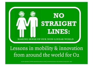 NO
                                 STRAIGHT
                                   LINES:
   making sense of our non-linear world


Lessons in mobility & innovation
 from around the world for O2
     alan moore | www.smlxtralarge.com | innovation & the mobile society 2011
 