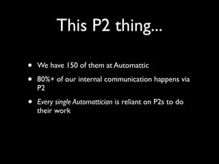 This P2 thing...
• We have 150 of them at Automattic
• 80%+ of our internal communication happens via
P2
• Every single Automattician is reliant on P2s to do
their work
 